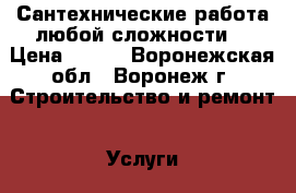 Сантехнические работа любой сложности. › Цена ­ 500 - Воронежская обл., Воронеж г. Строительство и ремонт » Услуги   